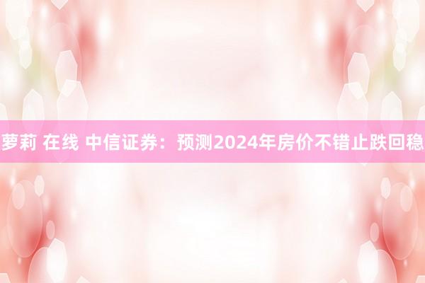 萝莉 在线 中信证券：预测2024年房价不错止跌回稳