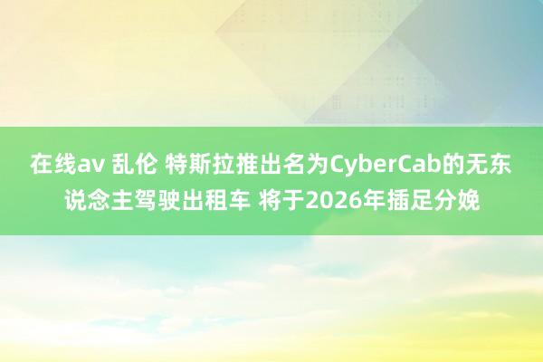 在线av 乱伦 特斯拉推出名为CyberCab的无东说念主驾驶出租车 将于2026年插足分娩