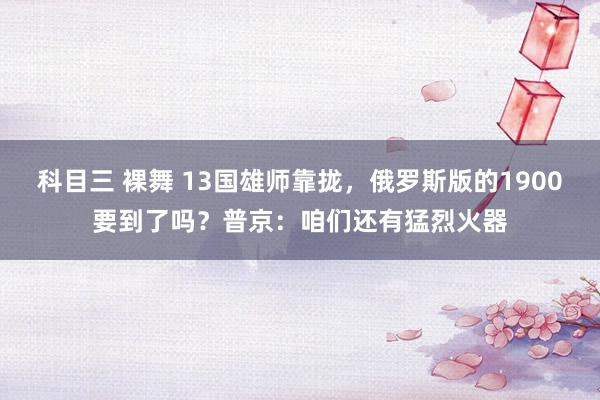 科目三 裸舞 13国雄师靠拢，俄罗斯版的1900要到了吗？普京：咱们还有猛烈火器