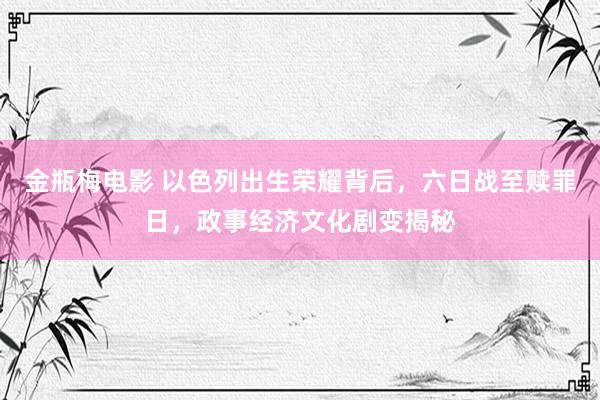 金瓶梅电影 以色列出生荣耀背后，六日战至赎罪日，政事经济文化剧变揭秘