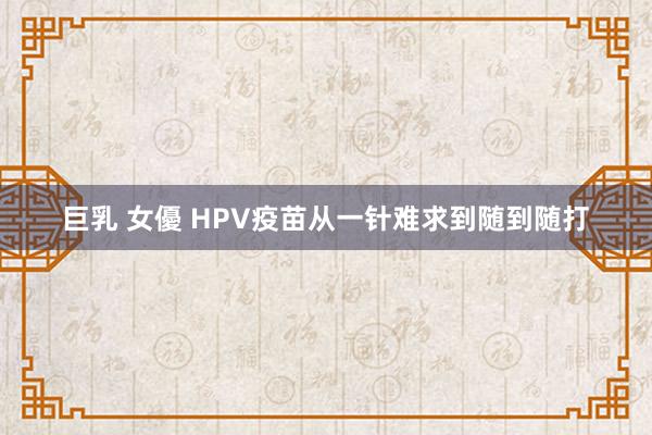 巨乳 女優 HPV疫苗从一针难求到随到随打