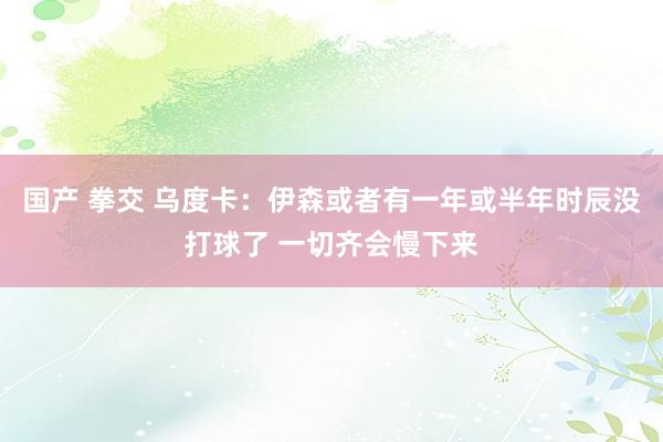 国产 拳交 乌度卡：伊森或者有一年或半年时辰没打球了 一切齐会慢下来