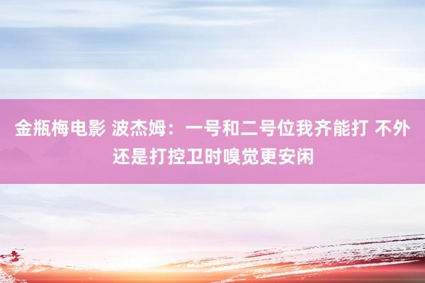 金瓶梅电影 波杰姆：一号和二号位我齐能打 不外还是打控卫时嗅觉更安闲