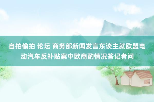 自拍偷拍 论坛 商务部新闻发言东谈主就欧盟电动汽车反补贴案中欧商酌情况答记者问