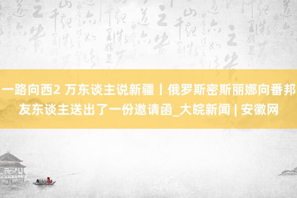 一路向西2 万东谈主说新疆丨俄罗斯密斯丽娜向番邦友东谈主送出了一份邀请函_大皖新闻 | 安徽网