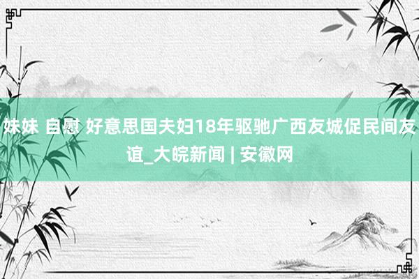 妹妹 自慰 好意思国夫妇18年驱驰广西友城促民间友谊_大皖新闻 | 安徽网