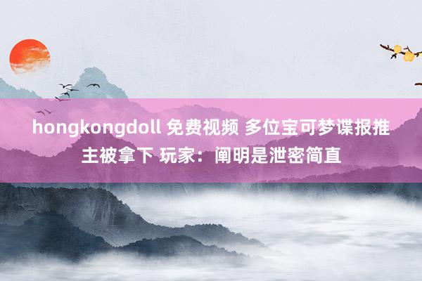 hongkongdoll 免费视频 多位宝可梦谍报推主被拿下 玩家：阐明是泄密简直