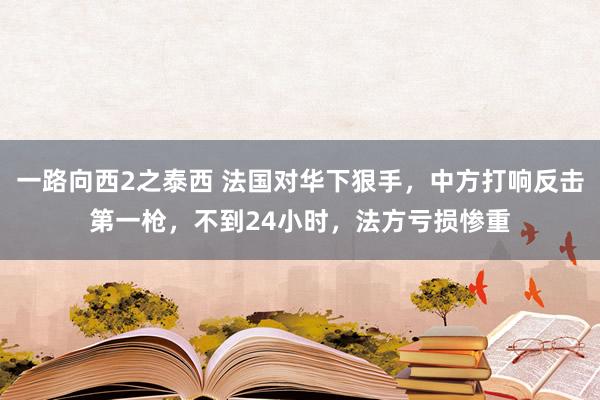 一路向西2之泰西 法国对华下狠手，中方打响反击第一枪，不到24小时，法方亏损惨重