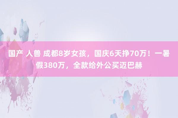 国产 人兽 成都8岁女孩，国庆6天挣70万！一暑假380万，全款给外公买迈巴赫