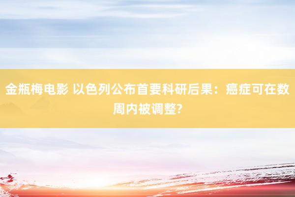 金瓶梅电影 以色列公布首要科研后果：癌症可在数周内被调整?