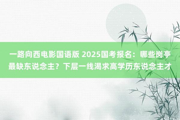 一路向西电影国语版 2025国考报名：哪些岗亭最缺东说念主？下层一线渴求高学历东说念主才