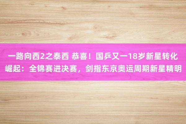 一路向西2之泰西 恭喜！国乒又一18岁新星转化崛起：全锦赛进决赛，剑指东京奥运周期新星精明