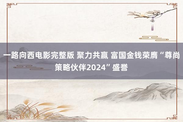 一路向西电影完整版 聚力共赢 富国金钱荣膺“尊尚策略伙伴2024”盛誉