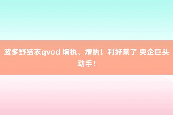 波多野结衣qvod 增执、增执！利好来了 央企巨头动手！