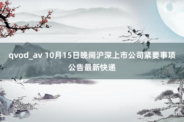 qvod_av 10月15日晚间沪深上市公司紧要事项公告最新快递