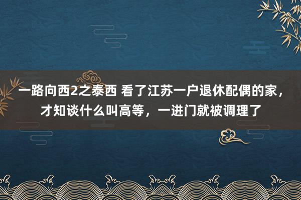 一路向西2之泰西 看了江苏一户退休配偶的家，才知谈什么叫高等，一进门就被调理了