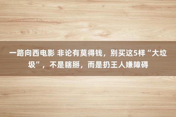 一路向西电影 非论有莫得钱，别买这5样“大垃圾”，不是瞎掰，而是扔王人嫌障碍