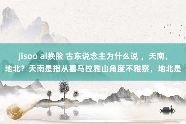 jisoo ai换脸 古东说念主为什么说 ，天南，地北？天南是指从喜马拉雅山角度不雅察，地北是