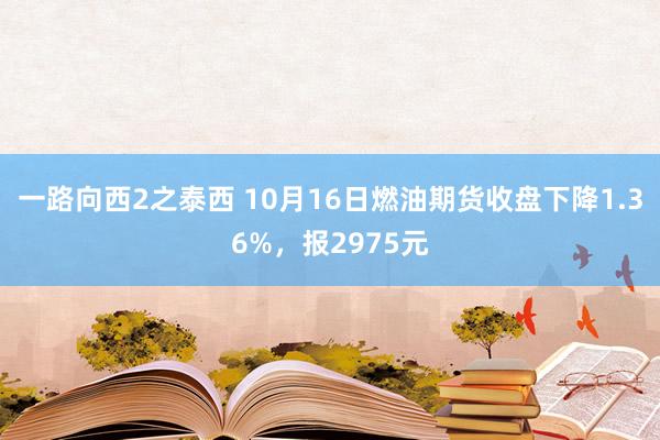 一路向西2之泰西 10月16日燃油期货收盘下降1.36%，报2975元