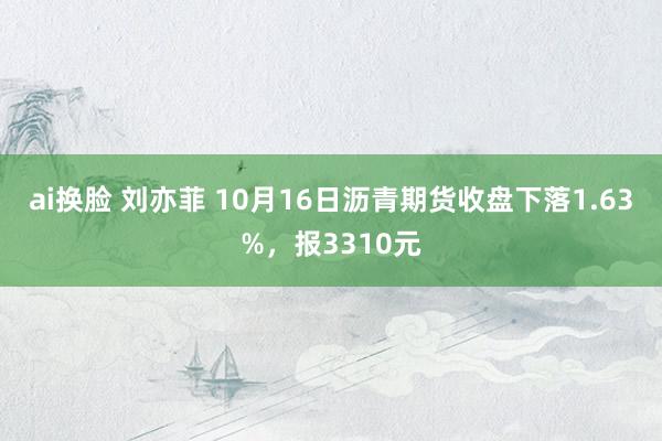 ai换脸 刘亦菲 10月16日沥青期货收盘下落1.63%，报3310元