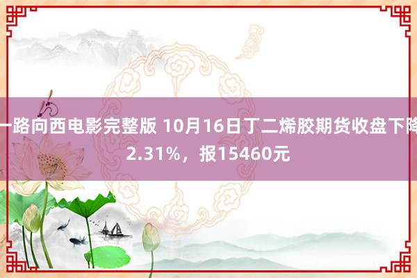 一路向西电影完整版 10月16日丁二烯胶期货收盘下降2.31%，报15460元