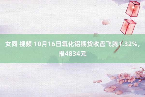 女同 视频 10月16日氧化铝期货收盘飞腾1.32%，报4834元