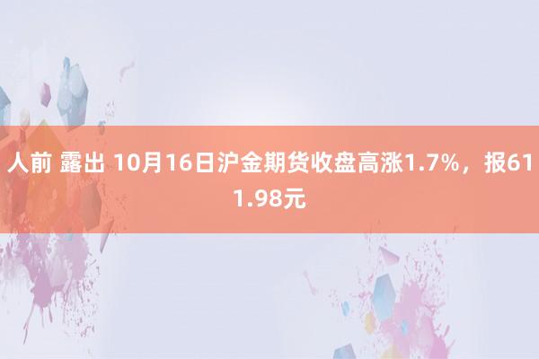 人前 露出 10月16日沪金期货收盘高涨1.7%，报611.98元