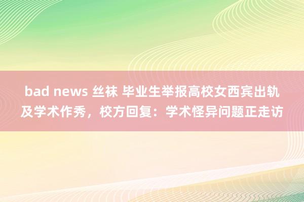 bad news 丝袜 毕业生举报高校女西宾出轨及学术作秀，校方回复：学术怪异问题正走访