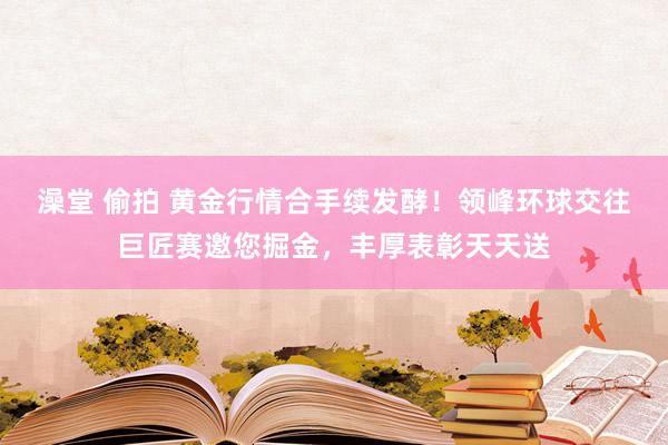 澡堂 偷拍 黄金行情合手续发酵！领峰环球交往巨匠赛邀您掘金，丰厚表彰天天送