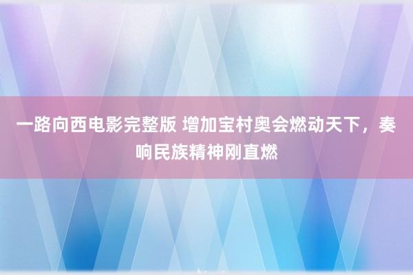 一路向西电影完整版 增加宝村奥会燃动天下，奏响民族精神刚直燃