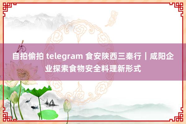 自拍偷拍 telegram 食安陕西三秦行｜咸阳企业探索食物安全料理新形式