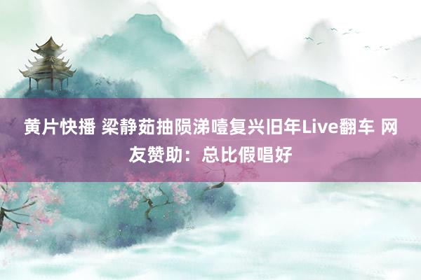 黄片快播 梁静茹抽陨涕噎复兴旧年Live翻车 网友赞助：总比假唱好