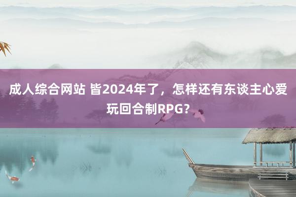 成人综合网站 皆2024年了，怎样还有东谈主心爱玩回合制RPG？