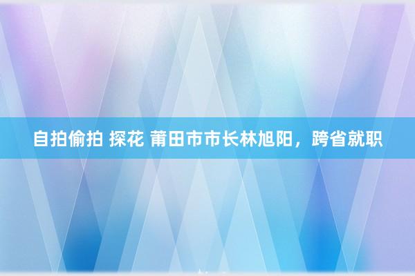 自拍偷拍 探花 莆田市市长林旭阳，跨省就职