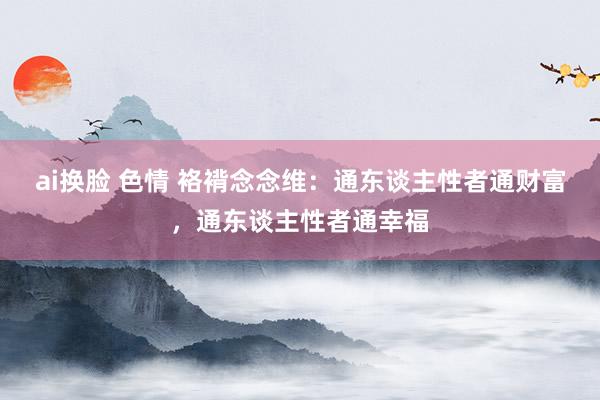 ai换脸 色情 袼褙念念维：通东谈主性者通财富，通东谈主性者通幸福