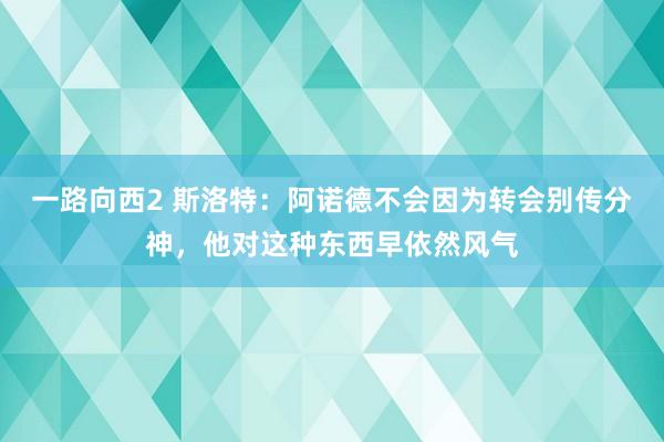 一路向西2 斯洛特：阿诺德不会因为转会别传分神，他对这种东西早依然风气