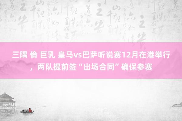 三隅 倫 巨乳 皇马vs巴萨听说赛12月在港举行，两队提前签“出场合同”确保参赛