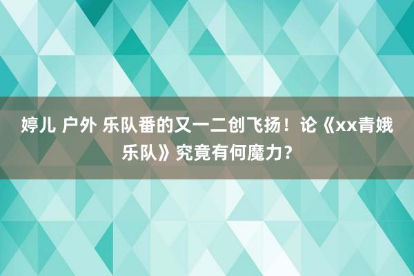 婷儿 户外 乐队番的又一二创飞扬！论《xx青娥乐队》究竟有何魔力？