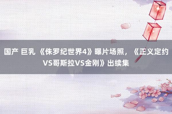 国产 巨乳 《侏罗纪世界4》曝片场照，《正义定约VS哥斯拉VS金刚》出续集