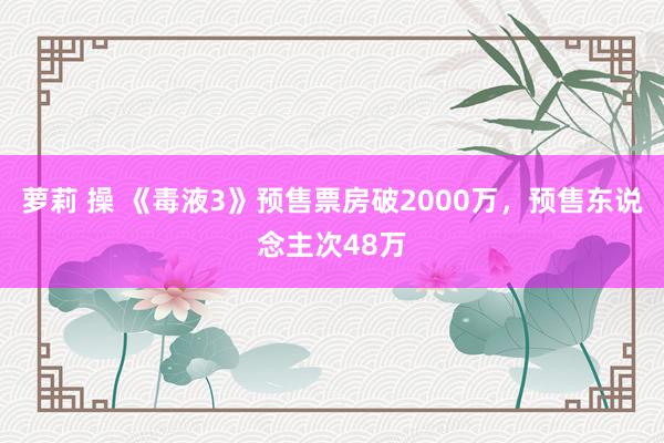 萝莉 操 《毒液3》预售票房破2000万，预售东说念主次48万