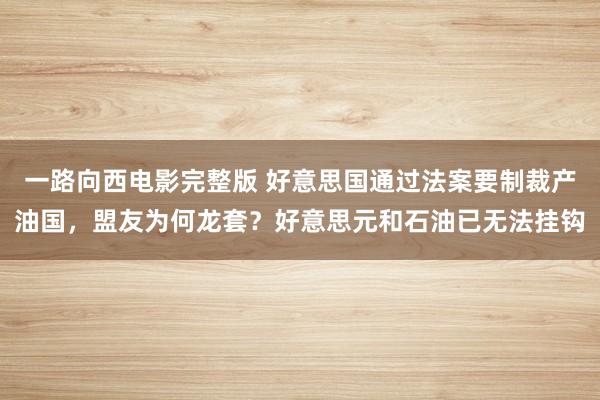 一路向西电影完整版 好意思国通过法案要制裁产油国，盟友为何龙套？好意思元和石油已无法挂钩