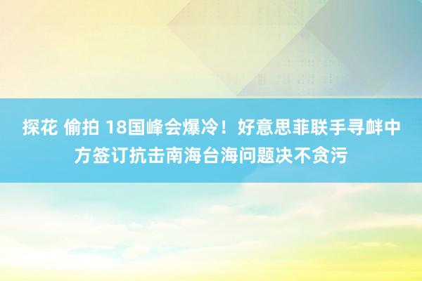 探花 偷拍 18国峰会爆冷！好意思菲联手寻衅中方签订抗击南海台海问题决不贪污