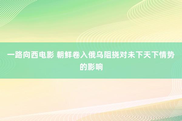 一路向西电影 朝鲜卷入俄乌阻挠对未下天下情势的影响