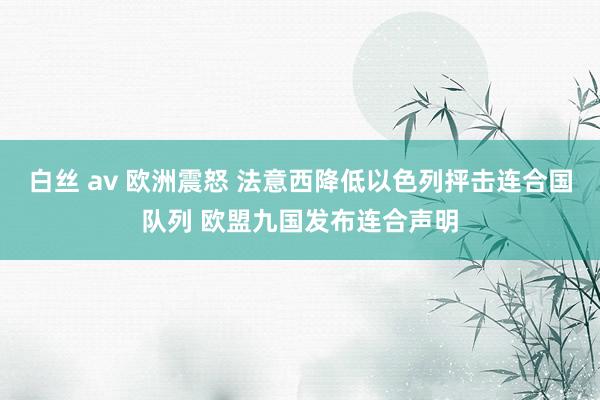 白丝 av 欧洲震怒 法意西降低以色列抨击连合国队列 欧盟九国发布连合声明