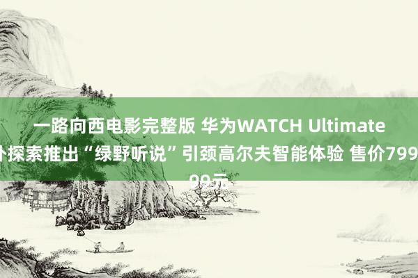 一路向西电影完整版 华为WATCH Ultimate额外探索推出“绿野听说”引颈高尔夫智能体验 售价7999元