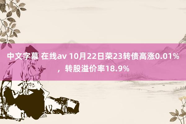 中文字幕 在线av 10月22日荣23转债高涨0.01%，转股溢价率18.9%