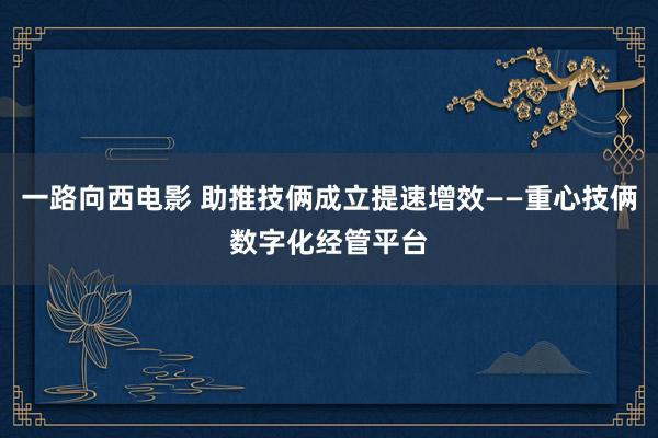 一路向西电影 助推技俩成立提速增效——重心技俩数字化经管平台