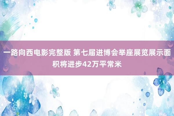 一路向西电影完整版 第七届进博会举座展览展示面积将进步42万平常米