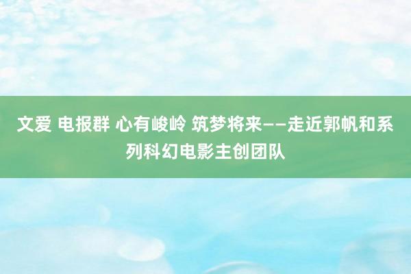 文爱 电报群 心有峻岭 筑梦将来——走近郭帆和系列科幻电影主创团队