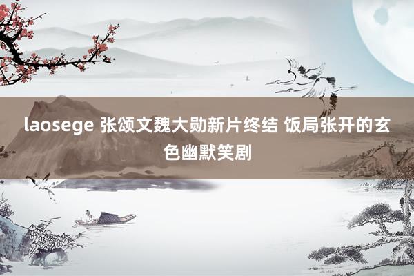 laosege 张颂文魏大勋新片终结 饭局张开的玄色幽默笑剧